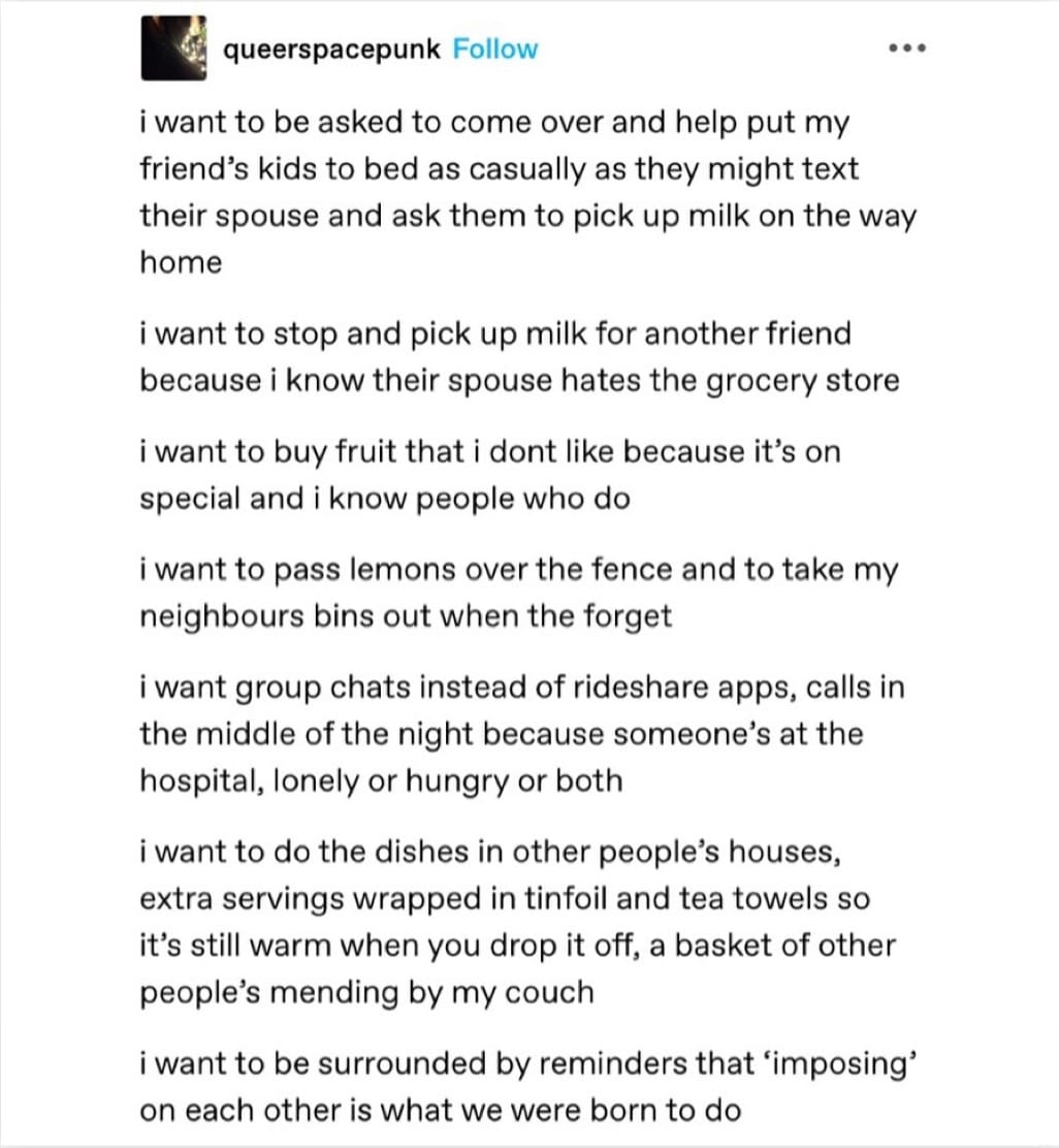 Tumblr post from queerspacepunk that reads: I want to be asked to come over and help put my friend's kids to bed as casually as they might text their spouse and ask them to pick up milk on the way home. I want to stop and pick up milk for another friend because I know their spouse hates the grocery store. I want to buy fruit that I don't like because it's on special and I know people who do. I want to pass lemons over the fence and take my neighbours' bins out when they forget. I want group chats instead of rideshare apps, calls in the middle of the night because someone's at the hospital, lonely or hungry or both. I want to do the dishes in other people's houses, extra servings wrapped in tinfoil and tea towels so it's still warm when you drop it off, a basked of other people's mending by my couch. I want to be surrounded by reminders that 'imposing' on each other is what we were born to do.